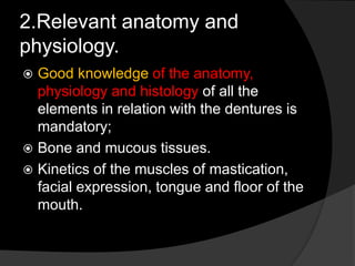 2.Relevant anatomy and 
physiology. 
 Good knowledge of the anatomy, 
physiology and histology of all the 
elements in relation with the dentures is 
mandatory; 
 Bone and mucous tissues. 
 Kinetics of the muscles of mastication, 
facial expression, tongue and floor of the 
mouth. 
 