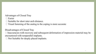 14
Advantages of Closed Tray
Easier
Suitable for short inter arch distance.
Visual fastening of the analog to the coping is more accurate
Disadvantages of Closed Tray
Inaccuracies with recovery and subsequent deformation of impression material may be
encountered with nonparallel implants.
Not Suitable for deeply placed implants.
 