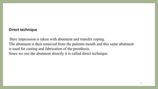 Direct technique
Here impression is taken with abutment and transfer coping.
The abutment is then removed from the patients mouth and this same abutment
is used for casting and fabrication of the prosthesis.
Since we use the abutment directly it is called direct technique.
26
 