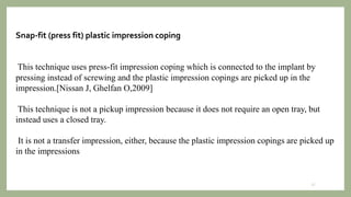 Snap-fit (press fit) plastic impression coping
This technique uses press-fit impression coping which is connected to the implant by
pressing instead of screwing and the plastic impression copings are picked up in the
impression.[Nissan J, Ghelfan O,2009]
This technique is not a pickup impression because it does not require an open tray, but
instead uses a closed tray.
It is not a transfer impression, either, because the plastic impression copings are picked up
in the impressions
27
 