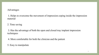 Advantages
1. Helps to overcome the movement of impression coping inside the impression
material
2. Time saving
3. Has the advantage of both the open and closed tray implant impression
techniques
4. More comfortable for both the clinician and the patient
5. Easy to manipulate
28
 