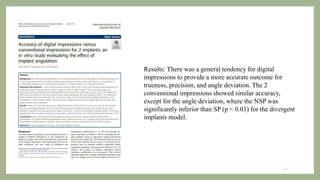 Results: There was a general tendency for digital
impressions to provide a more accurate outcome for
trueness, precision, and angle deviation. The 2
conventional impressions showed similar accuracy,
except for the angle deviation, where the NSP was
significantly inferior than SP (p < 0.01) for the divergent
implants model.
43
 