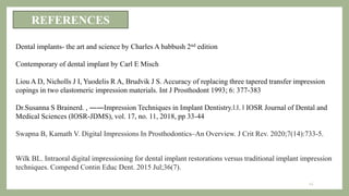 REFERENCES
Dental implants- the art and science by Charles A babbush 2nd edition
Contemporary of dental implant by Carl E Misch
Liou A D, Nicholls J I, Yuodelis R A, Brudvik J S. Accuracy of replacing three tapered transfer impression
copings in two elastomeric impression materials. Int J Prosthodont 1993; 6: 377-383
Dr.Susanna S Brainerd. , ――Impression Techniques in Implant Dentistry.‖.‖. ‖ IOSR Journal of Dental and
Medical Sciences (IOSR-JDMS), vol. 17, no. 11, 2018, pp 33-44
Swapna B, Kamath V. Digital Impressions In Prosthodontics–An Overview. J Crit Rev. 2020;7(14):733-5.
Wilk BL. Intraoral digital impressioning for dental implant restorations versus traditional implant impression
techniques. Compend Contin Educ Dent. 2015 Jul;36(7).
45
 