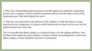3. Place the corresponding impression posts onto the implant by rotating the antirotation
device (a hex, octagon, or three notches) in position until you feel the drop or lock of the
impression post. Only hand-tighten the screw .
4. Take an x-ray horizontal to the platform of the implant to verify that there is no gap
between the two components. If a gap or misfit between the two parts can be seen, seat the
impression post one more time.
Tip: It is possible that debris, plaque, or overgrown bone is on the implant platform. Also,
the flare of the impression post could be in contact with the surrounding bone. In this case,
debris, plaque, or bone should be removed or recontoured
8
 