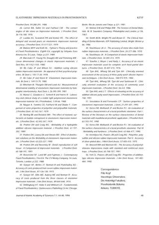 ELASTOMERIC IMPRESSION MATERIALS IN PROSTHODONTICS                                                                                  KEYF

Prosthet Dent, 59:288-291, 1988.                                      Berlin, Rio de Janeiro and Tokyo, p 221, 1981.
    26. Lorren RA, Salter DJ and Fairhust CW : The contact                43. Skinner EW and Philips RW : The Science of Dental Mate-
angles of die stone on impression materials. J Prosthet Dent,         rials. W. B. Saunders Company. Philadelphia and London, p 136,
36:176-180, 1976.                                                     1967.
    27. Luebke RJ, Scandrett PR and Kerber PE : The effect of             44. Smith BGN, Wright PS and Brown D : The Clinical Han-
delayed and second pours on elastomeric impression material           dling of Dental Materials. IOP Publishing Limited, Wright, Bristol, p
accuracy. J Prosthet Dent, 41:517-521, 1979.                          66, 1986.
    28. Malone WFP and Koth DL : Tylman's Theory and practice             45. Stackhouse JA Jr : The accuracy of stone dies made from
of Fixed Prosthodontics. Eighth Ed, copyright by Ishiyaku Euro        rubber impression materials. J Prosthet Dent, 24:377-386, 1970.
America Inc St Louis, Tokyo, p 237, 1989.                                 46. Stackhouse JA : A Comparison of elastic impression mate-
    29. Marcinak CF, Young FA, Draughn RD and Flemming WR :           rials. J Prosthet Dent, 34:305-313, 1975.
Linear dimensional changes in elastic impression materials. J             47. Stauffer J, Meyer J and Naily J : Accuracy of six elastic
Dent Res, 59:1152-1155, 1980.                                         impression materials used for complete arch fixed partial den-
    30. Mc Cabe JF and Wilson HJ : Addition curing silicone           tures. J Prosthet Dent, 35:407-415, 1976.
rubber impression materials : An appraisal of their psychical prop-       48. Tjan AHL, Whang SB and Tjan AH : Clinically oriented
erties. Br Dent J, 145:17-20, 1978.                                   assessment of the accuracy of three putty-wash silicone impres-
    31. Mc Cabe JF and Storer R : Elastomeric impression mate-        sion techniques. J Am Dent Assoc, 108:973-975, 1984.
rials. Br Dent J, 149:73-79, 1980.                                        49. Tjan AHL, Whang SB, Tjan AH and Sarkissian R : Clini-
    32. Mincham W, Thurgate SM and Lewis AJ : Measurement of          cally oriented evaluation of the accuracy of commonly used
dimensional stability of elastomeric impression materials by holo-    impression materials. J Prosthet Dent, 56:4-8, 1986.
graphic interferometry. Aust Dent J, 26:395-399, 1981.                    50. Tjan AHL and Li T : Effects of reheating on the accuracy of
    33. Munoz C, Goodacre C, Schnell R and Harris R : Labora-         addition silicone putty-wash impressions. J Prosthet Dent, 65:743-
tory and clinical study of a visible light polymerized elastomeric    748, 1991.
impression material. Int J Prosthodont, 1:59-66, 1988.                    51. Vassilakos N and Fernandes CP : Surface properties of
    34. Nayyar A, Tomlins CD, Fairhurst W and Okabe T : Com-          elastomeric impression materials. J Dent, 21:297-301, 1993.
parison of some properties of polyether and polysulfide materials.        52. Veres EM, Wolfaardt JF and Becker PJ : An evaluation of
J Prosthet Dent, 42:163-167, 1979.                                    the surface characteristics of a facial prosthetic elastomer. Part I :
    35. Norling BK and Reisbick MH : The effect of nonionic sur-      Review of the literature on the surface characteristics of dental
factants on bubble entrapment in elastomeric impression materi-       materials with maxillofacial prosthetic application. J Prosthet Dent,
als. J Prosthet Dent, 42:342-347, 1979.                               63:193-197, 1990.
    36. Pratten DH and Craig RG : Wettability of a hydrophilic            53. Veres EM, Wolfaardt JF and Becker PJ : An evaluation of
addition silicone impression material. J Prosthet Dent, 61:197-       the surface characteristics of a facial prosthetic elastomer. Part III
202, 1989.                                                            : Wettability and hardness. J Prosthet Dent, 63:466-471, 1990.
    37. Pratten DH, Lowey DA and Sheats RD : Effect of disinfec-          54. Vermilyea SG, Powers JM and Craig RG : Polyether, poly-
tant solutions on the Wettability of elastomeric impression materi-   sulfide and silicone rubber impression materials. Part II : Accuracy
als. J Prosthet Dent, 63:223-227, 1990.                               of silver-plated dies. J Mich Dent Assoc, 57:405-410, 1975.
    38. Pratten DH and Novetsky M : Detail reproduction of soft           55. Wassell RW and Ibbetson RJ : The Accuracy of polyvinyl-
tissue : A Comparison of impression materials. J Prosthet Dent,       siloxane impressions made with standard and reinforced stock
65:188-191, 1991.                                                     trays. J Prosthet Dent, 65:748-757, 1991.
    39. Rosenstiol SF, Land MF and Fujimoto J : Contemporary              56. Yeh CL, Powers JM and Craig RG : Properties of addition-
Fixed Prosthodontics, First Ed. The CV Mosby Company, St Louis,       type silicone impression materials. J Am Dent Assoc, 101:482-
Toronto, London, p 222, 1988.                                         484, 1990.
    40. Sawyer HF, Birtles JT, Neiman R and Podshadley AG :
Accuracy of casts produced from seven rubber impression materi-
                                                                                           Correspondence:
als. J Am Dent Assoc, 87:126-130, 1973.
                                                                                           Filiz Keyf
    41. Sawyer HF, Dilts WE, Aubrey ME and Neiman R : Accu-
                                                                                           Hacettepe Üniversitesi,
racy of casts produced from the three classes of elastomer
impression materials. J Am Dent Assoc, 89:644-648, 1974.                                   Dis Hekimligi Fakültesi,
    42. Shillingburg HT, Hobo S and Whitsett LD : Fundamentals                             Prosthodontik Bölümü
of Fixed Prosthodontics. Quintessence Publishing Co Inc Chicago,                           Ankara, TÜRKIYE.


Journal of Islamic Academy of Sciences 7:1, 44-48, 1994                                                                                  48
 