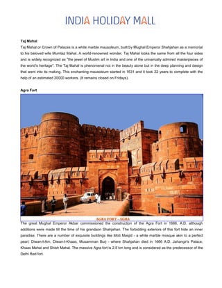 Taj Mahal
Taj Mahal or Crown of Palaces is a white marble mausoleum, built by Mughal Emperor Shahjahan as a memorial
to his beloved wife Mumtaz Mahal. A world-renowned wonder, Taj Mahal looks the same from all the four sides
and is widely recognized as "the jewel of Muslim art in India and one of the universally admired masterpieces of
the world's heritage". The Taj Mahal is phenomenal not in the beauty alone but in the deep planning and design
that went into its making. This enchanting mausoleum started in 1631 and it took 22 years to complete with the
help of an estimated 20000 workers. (It remains closed on Fridays).
Agra Fort
The great Mughal Emperor Akbar commissioned the construction of the Agra Fort in 1666, A.D. although
additions were made till the time of his grandson Shahjahan. The forbidding exteriors of this fort hide an inner
paradise. There are a number of exquisite buildings like Moti Masjid - a white marble mosque akin to a perfect
pearl; Diwan-I-Am, Diwan-I-Khaas, Musamman Burj - where Shahjahan died in 1666 A.D. Jahangir's Palace;
Khaas Mahal and Shish Mahal. The massive Agra fort is 2.5 km long and is considered as the predecessor of the
Delhi Red fort.
 