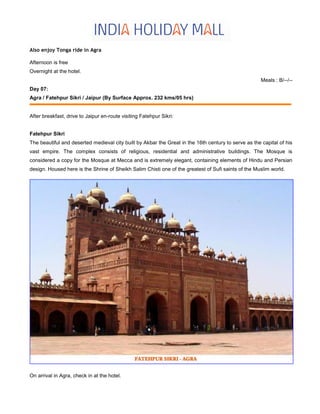 Also enjoy Tonga ride in Agra
Afternoon is free
Overnight at the hotel.
Meals : B/--/--
Day 07:
Agra / Fatehpur Sikri / Jaipur (By Surface Approx. 232 kms/05 hrs)
After breakfast, drive to Jaipur en-route visiting Fatehpur Sikri:
Fatehpur Sikri
The beautiful and deserted medieval city built by Akbar the Great in the 16th century to serve as the capital of his
vast empire. The complex consists of religious, residential and administrative buildings. The Mosque is
considered a copy for the Mosque at Mecca and is extremely elegant, containing elements of Hindu and Persian
design. Housed here is the Shrine of Sheikh Salim Chisti one of the greatest of Sufi saints of the Muslim world.
On arrival in Agra, check in at the hotel.
 