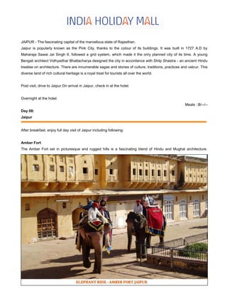 JAIPUR - The fascinating capital of the marvellous state of Rajasthan.
Jaipur is popularly known as the Pink City, thanks to the colour of its buildings. It was built in 1727 A.D by
Maharaja Sawai Jai Singh II, followed a grid system, which made it the only planned city of its time. A young
Bengali architect Vidhyadhar Bhattacharya designed the city in accordance with Shilp Shastra - an ancient Hindu
treatise on architecture. There are innumerable sagas and stories of culture, traditions, practices and valour. This
diverse land of rich cultural heritage is a royal treat for tourists all over the world.
Post visit, drive to Jaipur.On arrival in Jaipur, check in at the hotel.
Overnight at the hotel.
Meals : B/--/--
Day 08:
Jaipur
After breakfast, enjoy full day visit of Jaipur including following:
Amber Fort
The Amber Fort set in picturesque and rugged hills is a fascinating blend of Hindu and Mughal architecture.
 