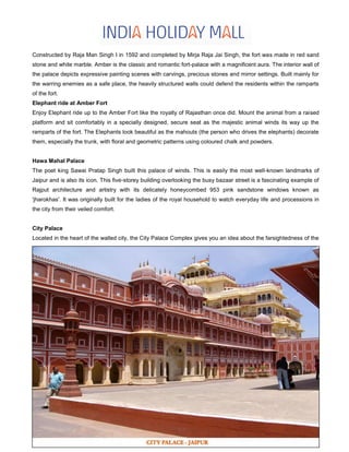 Constructed by Raja Man Singh I in 1592 and completed by Mirja Raja Jai Singh, the fort was made in red sand
stone and white marble. Amber is the classic and romantic fort-palace with a magnificent aura. The interior wall of
the palace depicts expressive painting scenes with carvings, precious stones and mirror settings. Built mainly for
the warring enemies as a safe place, the heavily structured walls could defend the residents within the ramparts
of the fort.
Elephant ride at Amber Fort
Enjoy Elephant ride up to the Amber Fort like the royalty of Rajasthan once did. Mount the animal from a raised
platform and sit comfortably in a specially designed, secure seat as the majestic animal winds its way up the
ramparts of the fort. The Elephants look beautiful as the mahouts (the person who drives the elephants) decorate
them, especially the trunk, with floral and geometric patterns using coloured chalk and powders.
Hawa Mahal Palace
The poet king Sawai Pratap Singh built this palace of winds. This is easily the most well-known landmarks of
Jaipur and is also its icon. This five-storey building overlooking the busy bazaar street is a fascinating example of
Rajput architecture and artistry with its delicately honeycombed 953 pink sandstone windows known as
'jharokhas'. It was originally built for the ladies of the royal household to watch everyday life and processions in
the city from their veiled comfort.
City Palace
Located in the heart of the walled city, the City Palace Complex gives you an idea about the farsightedness of the
 