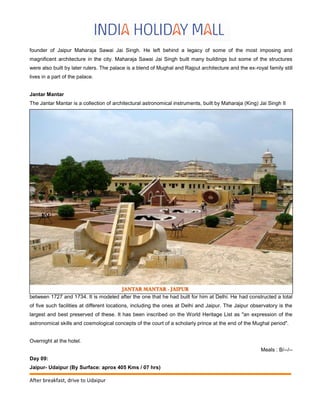 founder of Jaipur Maharaja Sawai Jai Singh. He left behind a legacy of some of the most imposing and
magnificent architecture in the city. Maharaja Sawai Jai Singh built many buildings but some of the structures
were also built by later rulers. The palace is a blend of Mughal and Rajput architecture and the ex-royal family still
lives in a part of the palace.
Jantar Mantar
The Jantar Mantar is a collection of architectural astronomical instruments, built by Maharaja (King) Jai Singh II
between 1727 and 1734. It is modeled after the one that he had built for him at Delhi. He had constructed a total
of five such facilities at different locations, including the ones at Delhi and Jaipur. The Jaipur observatory is the
largest and best preserved of these. It has been inscribed on the World Heritage List as "an expression of the
astronomical skills and cosmological concepts of the court of a scholarly prince at the end of the Mughal period".
Overnight at the hotel.
Meals : B/--/--
Day 09:
Jaipur- Udaipur (By Surface: aprox 405 Kms / 07 hrs)
After breakfast, drive to Udaipur
 