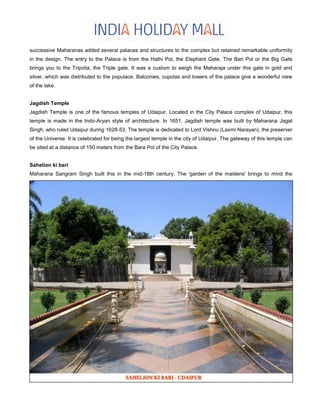 successive Maharanas added several palaces and structures to the complex but retained remarkable uniformity
in the design. The entry to the Palace is from the Hathi Pol, the Elephant Gate. The Bari Pol or the Big Gate
brings you to the Tripolia, the Triple gate. It was a custom to weigh the Maharaja under this gate in gold and
silver, which was distributed to the populace. Balconies, cupolas and towers of the palace give a wonderful view
of the lake.
Jagdish Temple
Jagdish Temple is one of the famous temples of Udaipur. Located in the City Palace complex of Udaipur, this
temple is made in the Indo-Aryan style of architecture. In 1651, Jagdish temple was built by Maharana Jagat
Singh, who ruled Udaipur during 1628-53. The temple is dedicated to Lord Vishnu (Laxmi Narayan), the preserver
of the Universe. It is celebrated for being the largest temple in the city of Udaipur. The gateway of this temple can
be sited at a distance of 150 meters from the Bara Pol of the City Palace.
Sahelion ki bari
Maharana Sangram Singh built this in the mid-18th century. The 'garden of the maidens' brings to mind the
 