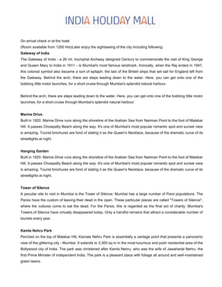 On arrival check in at the hotel
(Room available from 1200 Hrs)Later enjoy the sightseeing of the city including following:
Gateway of India
The Gateway of India - a 26 mt. triumphal Archway designed Century to commemorate the visit of King George
and Queen Mary to India in 1911 - is Mumbai's most famous landmark. Ironically, when the Raj ended in 1947,
this colonial symbol also became a sort of epitaph: the last of the British ships that set sail for England left from
the Gateway. Behind the arch, there are steps leading down to the water. Here, you can get onto one of the
bobbing little motor launches, for a short cruise through Mumbai's splendid natural harbour.
Behind the arch, there are steps leading down to the water. Here, you can get onto one of the bobbing little motor
launches, for a short cruise through Mumbai's splendid natural harbour
Marine Drive.
Built in 1920, Marine Drive runs along the shoreline of the Arabian Sea from Nariman Point to the foot of Malabar
Hill. It passes Chowpatty Beach along the way. It's one of Mumbai's most popular romantic spot and sunset view
is amazing. Tourist brochures are fond of stating it as the Queen's Necklace, because of the dramatic curve of its
streetlights at night.
Hanging Garden
Built in 1920, Marine Drive runs along the shoreline of the Arabian Sea from Nariman Point to the foot of Malabar
Hill. It passes Chowpatty Beach along the way. It's one of Mumbai's most popular romantic spot and sunset view
is amazing. Tourist brochures are fond of stating it as the Queen's Necklace, because of the dramatic curve of its
streetlights at night.
Tower of Silence
A peculiar site to visit in Mumbai is the Tower of Silence. Mumbai has a large number of Parsi populations. The
Parsis have the custom of leaving their dead in the open. These particular places are called "Towers of Silence",
where the vultures come to eat the dead. For the Parsis, this is regarded as the final act of charity. Mumbai's
Towers of Silence have virtually disappeared today. Only a handful remains that attract a considerable number of
tourists every year.
Kamla Nehru Park
Perched on the top of Malabar Hill, Kamala Nehru Park is essentially a vantage point that presents a panoramic
view of the glittering city - Mumbai. It extends to 3,300 sq m in the most luxurious and posh residential area of the
Bollywood city of India. The park was christened after Kamla Nehru, who was the wife of Jawaharlal Nehru, the
first Prime Minister of independent India. The park is a pleasant place with foliage all around and well-maintained
green lawns.
 