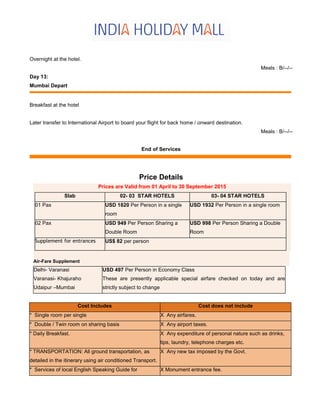 Overnight at the hotel.
Meals : B/--/--
Day 13:
Mumbai Depart
Breakfast at the hotel
Later transfer to International Airport to board your flight for back home / onward destination.
Meals : B/--/--
End of Services
Price Details
Prices are Valid from 01 April to 30 September 2015
Slab 02- 03 STAR HOTELS 03- 04 STAR HOTELS
01 Pax USD 1820 Per Person in a single
room
USD 1932 Per Person in a single room
02 Pax USD 949 Per Person Sharing a
Double Room
USD 998 Per Person Sharing a Double
Room
Supplement for entrances US$ 82 per person
Air-Fare Supplement
Delhi- Varanasi
Varanasi- Khajuraho
Udaipur –Mumbai
USD 497 Per Person in Economy Class
These are presently applicable special airfare checked on today and are
strictly subject to change
Cost Includes Cost does not include
* Single room per single X Any airfares.
* Double / Twin room on sharing basis X Any airport taxes.
* Daily Breakfast. X Any expenditure of personal nature such as drinks,
tips, laundry, telephone charges etc.
* TRANSPORTATION: All ground transportation, as
detailed in the itinerary using air conditioned Transport.
X Any new tax imposed by the Govt.
* Services of local English Speaking Guide for X Monument entrance fee.
 