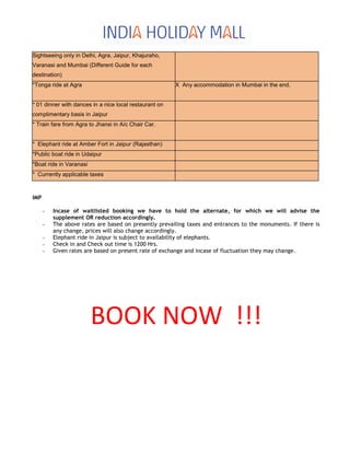 Sightseeing only in Delhi, Agra, Jaipur, Khajuraho,
Varanasi and Mumbai (Different Guide for each
destination)
*Tonga ride at Agra X Any accommodation in Mumbai in the end.
* 01 dinner with dances in a nice local restaurant on
complimentary basis in Jaipur
* Train fare from Agra to Jhansi in A/c Chair Car.
* Elephant ride at Amber Fort in Jaipur (Rajasthan)
*Public boat ride in Udaipur
*Boat ride in Varanasi
* Currently applicable taxes
IMP
- Incase of waitlisted booking we have to hold the alternate, for which we will advise the
supplement OR reduction accordingly.
- The above rates are based on presently prevailing taxes and entrances to the monuments. If there is
any change, prices will also change accordingly.
- Elephant ride in Jaipur is subject to availability of elephants.
- Check in and Check out time is 1200 Hrs.
- Given rates are based on present rate of exchange and incase of fluctuation they may change.
BOOK NOW !!!
 