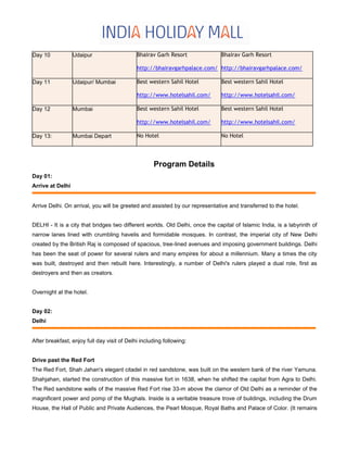 Day 10 Udaipur Bhairav Garh Resort
http://bhairavgarhpalace.com/
Bhairav Garh Resort
http://bhairavgarhpalace.com/
Day 11 Udaipur/ Mumbai Best western Sahil Hotel
http://www.hotelsahil.com/
Best western Sahil Hotel
http://www.hotelsahil.com/
Day 12 Mumbai Best western Sahil Hotel
http://www.hotelsahil.com/
Best western Sahil Hotel
http://www.hotelsahil.com/
Day 13: Mumbai Depart No Hotel No Hotel
Program Details
Day 01:
Arrive at Delhi
Arrive Delhi. On arrival, you will be greeted and assisted by our representative and transferred to the hotel.
DELHI - It is a city that bridges two different worlds. Old Delhi, once the capital of Islamic India, is a labyrinth of
narrow lanes lined with crumbling havelis and formidable mosques. In contrast, the imperial city of New Delhi
created by the British Raj is composed of spacious, tree-lined avenues and imposing government buildings. Delhi
has been the seat of power for several rulers and many empires for about a millennium. Many a times the city
was built, destroyed and then rebuilt here. Interestingly, a number of Delhi's rulers played a dual role, first as
destroyers and then as creators.
Overnight at the hotel.
Day 02:
Delhi
After breakfast, enjoy full day visit of Delhi including following:
Drive past the Red Fort
The Red Fort, Shah Jahan's elegant citadel in red sandstone, was built on the western bank of the river Yamuna.
Shahjahan, started the construction of this massive fort in 1638, when he shifted the capital from Agra to Delhi.
The Red sandstone walls of the massive Red Fort rise 33-m above the clamor of Old Delhi as a reminder of the
magnificent power and pomp of the Mughals. Inside is a veritable treasure trove of buildings, including the Drum
House, the Hall of Public and Private Audiences, the Pearl Mosque, Royal Baths and Palace of Color. (It remains
 