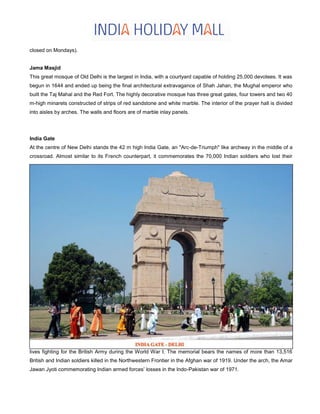 closed on Mondays).
Jama Masjid
This great mosque of Old Delhi is the largest in India, with a courtyard capable of holding 25,000 devotees. It was
begun in 1644 and ended up being the final architectural extravagance of Shah Jahan, the Mughal emperor who
built the Taj Mahal and the Red Fort. The highly decorative mosque has three great gates, four towers and two 40
m-high minarets constructed of strips of red sandstone and white marble. The interior of the prayer hall is divided
into aisles by arches. The walls and floors are of marble inlay panels.
India Gate
At the centre of New Delhi stands the 42 m high India Gate, an "Arc-de-Triumph" like archway in the middle of a
crossroad. Almost similar to its French counterpart, it commemorates the 70,000 Indian soldiers who lost their
lives fighting for the British Army during the World War I. The memorial bears the names of more than 13,516
British and Indian soldiers killed in the Northwestern Frontier in the Afghan war of 1919. Under the arch, the Amar
Jawan Jyoti commemorating Indian armed forces’ losses in the Indo-Pakistan war of 1971.
 