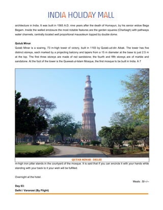 architecture in India. It was built in 1565 A.D. nine years after the death of Humayun, by his senior widow Bega
Begam. Inside the walled enclosure the most notable features are the garden squares (Charbagh) with pathways
water channels, centrally located well proportional mausoleum topped by double dome.
Qutub Minar
Qutab Minar is a soaring, 73 m-high tower of victory, built in 1193 by Qutab-ud-din Aibak. The tower has five
distinct storeys, each marked by a projecting balcony and tapers from a 15 m diameter at the base to just 2.5 m
at the top. The first three storeys are made of red sandstone; the fourth and fifth storeys are of marble and
sandstone. At the foot of the tower is the Quwwat-ul-Islam Mosque, the first mosque to be built in India. A 7
m-high iron pillar stands in the courtyard of the mosque. It is said that if you can encircle it with your hands while
standing with your back to it your wish will be fulfilled.
Overnight at the hotel.
Meals : B/--/--
Day 03:
Delhi / Varanasi (By Flight)
 