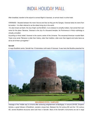 After breakfast, transfer to the airport to connect flight to Varanasi, on arrival check in at the hotel.
VARANASI - Situated between the rivers Varuna and Assi as they join the Ganges, Varanasi takes its name from
its location. It is often referred to as the oldest living city in the world.
It is also known as Kashi, the city of light, but the British, in an endeavor to simplify matters, had coined their own
name for the place- Benaras. Varanasi is the city of a thousand temples. Its Prominence in Hindu mythology is
virtually unrivalled.
According to Hindu belief, Varanasi is the cosmic centre of the Universe. The renowned American novelist Mark
Twain once wrote "Benaras is older than history, older than tradition, older even than legend and looks twice as
old as all of them put together."
Sarnath
A major Buddhist centre, Sarnath lies 10 kilometres north east of Varanasi. It was here that Buddha preached his
message of the 'middle way' to nirvana after achieving enlightenment at Bodhgaya. In around 234 BC, Emperor
Ashoka, a great follower of Buddhism, erected a stupa here. Between the 3rd century BC and the 11th century
AD, several Buddhist structures were built here in Sarnath. Most of the Sarnath's monuments are set in large
 