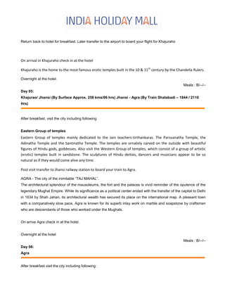 Return back to hotel for breakfast. Later transfer to the airport to board your flight for Khajuraho
On arrival in Khajuraho check in at the hotel
Khajuraho is the home to the most famous erotic temples built in the 10 & 11th
century by the Chandella Rulers.
Overnight at the hotel.
Meals : B/--/--
Day 05:
Khajurao/ Jhansi (By Surface Approx. 258 kms/06 hrs) Jhansi - Agra (By Train Shatabadi – 1844 / 2110
Hrs)
After breakfast, visit the city including following
Eastern Group of temples
Eastern Group of temples mainly dedicated to the Jain teachers-tirthankaras. The Parsvanatha Temple, the
Adinatha Temple and the Santinatha Temple. The temples are ornately carved on the outside with beautiful
figures of Hindu gods, goddesses. Also visit the Western Group of temples, which consist of a group of artistic
(erotic) temples built in sandstone. The sculptures of Hindu deities, dancers and musicians appear to be so
natural as if they would come alive any time.
Post visit transfer to Jhansi railway station to board your train to Agra.
AGRA - The city of the inimitable “TAJ MAHAL”.
The architectural splendour of the mausoleums, the fort and the palaces is vivid reminder of the opulence of the
legendary Mughal Empire. While its significance as a political center ended with the transfer of the capital to Delhi
in 1634 by Shah Jahan, its architectural wealth has secured its place on the international map. A pleasant town
with a comparatively slow pace, Agra is known for its superb inlay work on marble and soapstone by craftsmen
who are descendants of those who worked under the Mughals.
On arrive Agra check in at the hotel.
Overnight at the hotel
Meals : B/--/--
Day 06:
Agra
After breakfast visit the city including following:
 