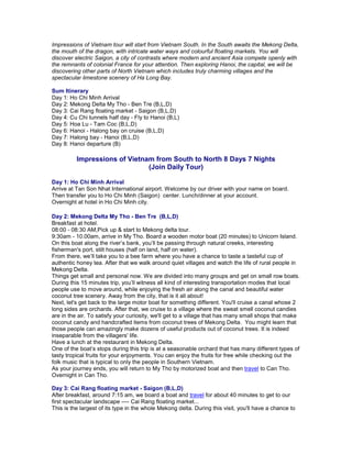 Impressions of Vietnam tour will start from Vietnam South. In the South awaits the Mekong Delta,
the mouth of the dragon, with intricate water ways and colourful floating markets. You will
discover electric Saigon, a city of contrasts where modern and ancient Asia compete openly with
the remnants of colonial France for your attention. Then exploring Hanoi, the capital, we will be
discovering other parts of North Vietnam which includes truly charming villages and the
spectacular limestone scenery of Ha Long Bay.
Sum Itinerary
Day 1: Ho Chi Minh Arrival
Day 2: Mekong Delta My Tho - Ben Tre (B,L,D)
Day 3: Cai Rang floating market - Saigon (B,L,D)
Day 4: Cu Chi tunnels half day - Fly to Hanoi (B,L)
Day 5: Hoa Lu - Tam Coc (B,L,D)
Day 6: Hanoi - Halong bay on cruise (B,L,D)
Day 7: Halong bay - Hanoi (B,L,D)
Day 8: Hanoi departure (B)

Impressions of Vietnam from South to North 8 Days 7 Nights
(Join Daily Tour)
Day 1: Ho Chi Minh Arrival
Arrive at Tan Son Nhat International airport. Welcome by our driver with your name on board.
Then transfer you to Ho Chi Minh (Saigon) center. Lunch/dinner at your account.
Overnight at hotel in Ho Chi Minh city.
Day 2: Mekong Delta My Tho - Ben Tre (B,L,D)
Breakfast at hotel.
08:00 - 08:30 AM,Pick up & start to Mekong delta tour.
9:30am - 10.00am, arrive in My Tho. Board a wooden motor boat (20 minutes) to Unicorn Island.
On this boat along the river’s bank, you’ll be passing through natural creeks, interesting
fisherman's port, stilt houses (half on land, half on water).
From there, we’ll take you to a bee farm where you have a chance to taste a tasteful cup of
authentic honey tea. After that we walk around quiet villages and watch the life of rural people in
Mekong Delta.
Things get small and personal now. We are divided into many groups and get on small row boats.
During this 15 minutes trip, you’ll witness all kind of interesting transportation modes that local
people use to move around, while enjoying the fresh air along the canal and beautiful water
coconut tree scenery. Away from the city, that is it all about!
Next, let's get back to the large motor boat for something different. You'll cruise a canal whose 2
long sides are orchards. After that, we cruise to a village where the sweat smell coconut candies
are in the air. To satisfy your curiosity, we'll get to a village that has many small shops that make
coconut candy and handcrafted items from coconut trees of Mekong Delta. You might learn that
those people can amazingly make dozens of useful products out of coconut trees. It is indeed
inseparable from the villagers' life.
Have a lunch at the restaurant in Mekong Delta.
One of the boat’s stops during this trip is at a seasonable orchard that has many different types of
tasty tropical fruits for your enjoyments. You can enjoy the fruits for free while checking out the
folk music that is typical to only the people in Southern Vietnam.
As your journey ends, you will return to My Tho by motorized boat and then travel to Can Tho.
Overnight in Can Tho.
Day 3: Cai Rang floating market - Saigon (B,L,D)
After breakfast, around 7:15 am, we board a boat and travel for about 40 minutes to get to our
first spectacular landscape ---- Cai Rang floating market...
This is the largest of its type in the whole Mekong delta. During this visit, you'll have a chance to

 