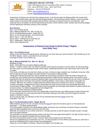 AIRLINES TRAVEL CENTER
Add: 200 Nguyen Son str, Long Bien Dist, Hanoi, Vietnam
Tel: +84-4 38727651 | Fax: +84-4 38273518
Hotlines: +84-16.97.98.98.99
Web: www.airlinestravel.vn
Email: inbound@airlinestravel.com.vn
Impressions of Vietnam tour will start from Vietnam South. In the South awaits the Mekong Delta, the mouth of the
dragon, with intricate water ways and colourful floating markets. You will discover electric Saigon, a city of contrasts
where modern and ancient Asia compete openly with the remnants of colonial France for your attention. Then
exploring Hanoi, the capital, we will be discovering other parts of North Vietnam which includes truly charming villages
and the spectacular limestone scenery of Ha Long Bay.
Sum Itinerary
Day 1: Ho Chi Minh Arrival
Day 2: Mekong Delta My Tho - Ben Tre (B,L,D)
Day 3: Cai Rang floating market - Saigon (B,L,D)
Day 4: Cu Chi tunnels half day - Fly to Hanoi (B,L)
Day 5: Hoa Lu - Tam Coc (B,L,D)
Day 6: Hanoi - Halong bay on cruise (B,L,D)
Day 7: Halong bay - Hanoi (B,L,D)
Day 8: Hanoi departure (B)

Impressions of Vietnam from South to North 8 Days 7 Nights
(Join Daily Tour)
Day 1: Ho Chi Minh Arrival
Arrive at Tan Son Nhat International airport. Welcome by our driver with your name on board. Then transfer you to Ho
Chi Minh (Saigon) center. Lunch/dinner at your account.
Overnight at hotel in Ho Chi Minh city.
Day 2: Mekong Delta My Tho - Ben Tre (B,L,D)
Breakfast at hotel.
08:00 - 08:30 AM,Pick up & start to Mekong delta tour.
9:30am - 10.00am, arrive in My Tho. Board a wooden motor boat (20 minutes) to Unicorn Island. On this boat along
the river’s bank, you’ll be passing through natural creeks, interesting fisherman's port, stilt houses (half on land, half
on water).
From there, we’ll take you to a bee farm where you have a chance to taste a tasteful cup of authentic honey tea. After
that we walk around quiet villages and watch the life of rural people in Mekong Delta.
Things get small and personal now. We are divided into many groups and get on small row boats. During this 15
minutes trip, you’ll witness all kind of interesting transportation modes that local people use to move around, while
enjoying the fresh air along the canal and beautiful water coconut tree scenery. Away from the city, that is it all about!
Next, let's get back to the large motor boat for something different. You'll cruise a canal whose 2 long sides are
orchards. After that, we cruise to a village where the sweat smell coconut candies are in the air. To satisfy your
curiosity, we'll get to a village that has many small shops that make coconut candy and handcrafted items from
coconut trees of Mekong Delta. You might learn that those people can amazingly make dozens of useful products out
of coconut trees. It is indeed inseparable from the villagers' life.
Have a lunch at the restaurant in Mekong Delta.
One of the boat’s stops during this trip is at a seasonable orchard that has many different types of tasty tropical fruits
for your enjoyments. You can enjoy the fruits for free while checking out the folk music that is typical to only the
people in Southern Vietnam.
As your journey ends, you will return to My Tho by motorized boat and then travel to Can Tho.
Overnight in Can Tho.
Day 3: Cai Rang floating market - Saigon (B,L,D)
After breakfast, around 7:15 am, we board a boat and travel for about 40 minutes to get to our first spectacular
landscape ---- Cai Rang floating market...
This is the largest of its type in the whole Mekong delta. During this visit, you'll have a chance to board a merchant
boat that sells pineapples which come from Can Tho City.
After that, we continue on our riverine route for 5-7 minutes and then on foot for about 5 minutes to reach a noodle
and a rice paper factories.
The next stop is a rice processing factory where you'll learn the many steps that transform "rice with a brown cover" to
the delicious and beautiful rice grain that we consume daily.
The time now should be around 12 noon. Time for lunch! Let's go back to Can Tho for that.
We end our sightseeing trip at downtown Can Tho. On the way back to Ho Chi Minh by bus/private car, we'll have a
stop at an interesting point to rest and also have photographs..
Finish trip in Ho Chi Minh at 19.00 pm. Dinner & Overnight in Ho Chi Minh city

 