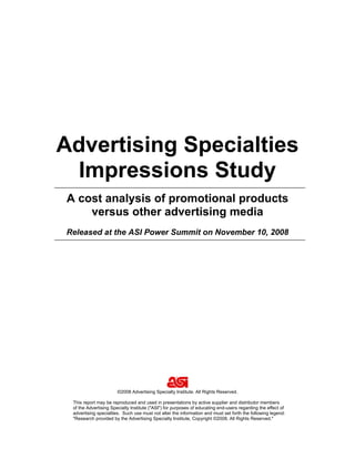 Advertising Specialties
 Impressions Study
A cost analysis of promotional products
    versus other advertising media
Released at the ASI Power Summit on November 10, 2008




                       ©2008 Advertising Specialty Institute. All Rights Reserved.

 This report may be reproduced and used in presentations by active supplier and distributor members
 of the Advertising Specialty Institute (quot;ASIquot;) for purposes of educating end-users regarding the effect of
 advertising specialties. Such use must not alter the information and must set forth the following legend:
 quot;Research provided by the Advertising Specialty Institute, Copyright ©2008, All Rights Reserved.quot;
 