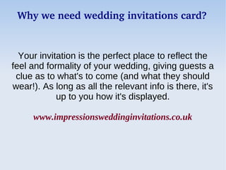Why we need wedding invitations card?


  Your invitation is the perfect place to reflect the
feel and formality of your wedding, giving guests a
 clue as to what's to come (and what they should
wear!). As long as all the relevant info is there, it's
            up to you how it's displayed.

     www.impressionsweddinginvitations.co.uk
 