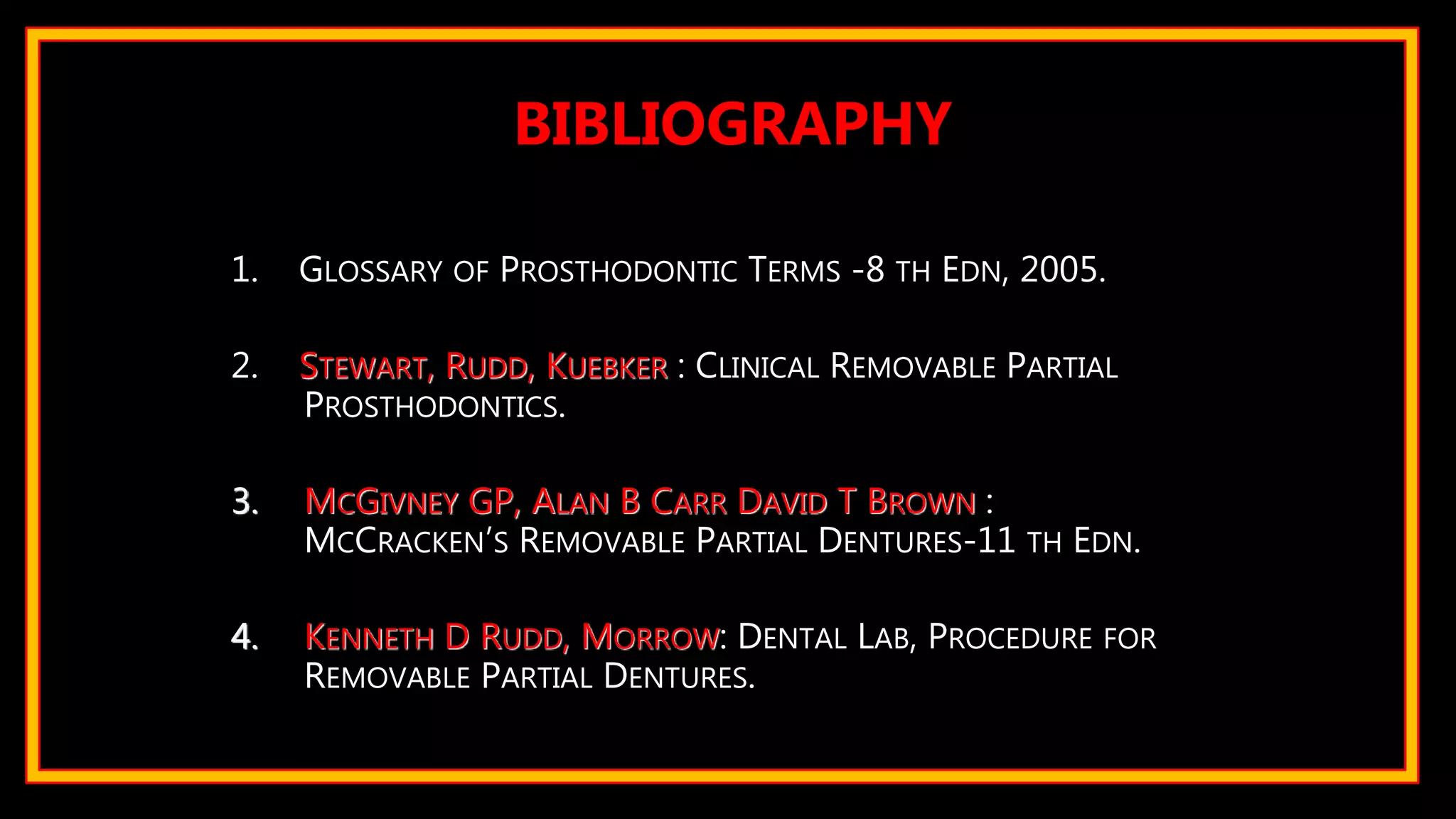 1. GLOSSARY OF PROSTHODONTIC TERMS -8 TH EDN, 2005.
2. STEWART, RUDD, KUEBKER : CLINICAL REMOVABLE PARTIAL
PROSTHODONTICS.
3. MCGIVNEY GP, ALAN B CARR DAVID T BROWN :
MCCRACKEN’S REMOVABLE PARTIAL DENTURES-11 TH EDN.
4. KENNETH D RUDD, MORROW: DENTAL LAB, PROCEDURE FOR
REMOVABLE PARTIAL DENTURES.
BIBLIOGRAPHY
 