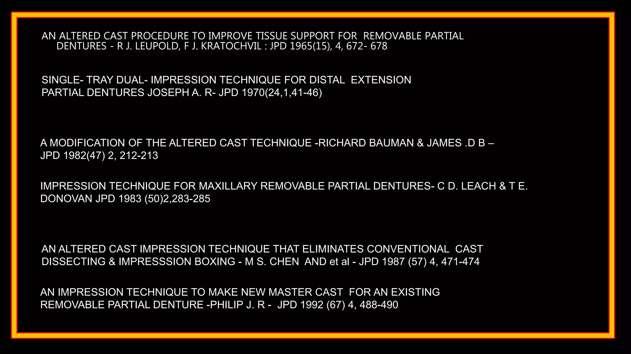 AN ALTERED CAST PROCEDURE TO IMPROVE TISSUE SUPPORT FOR REMOVABLE PARTIAL
DENTURES - R J. LEUPOLD, F J. KRATOCHVIL : JPD 1965(15), 4, 672- 678
SINGLE- TRAY DUAL- IMPRESSION TECHNIQUE FOR DISTAL EXTENSION
PARTIAL DENTURES JOSEPH A. R- JPD 1970(24,1,41-46)
IMPRESSION TECHNIQUE FOR MAXILLARY REMOVABLE PARTIAL DENTURES- C D. LEACH & T E.
DONOVAN JPD 1983 (50)2,283-285
AN ALTERED CAST IMPRESSION TECHNIQUE THAT ELIMINATES CONVENTIONAL CAST
DISSECTING & IMPRESSSION BOXING - M S. CHEN AND et al - JPD 1987 (57) 4, 471-474
A MODIFICATION OF THE ALTERED CAST TECHNIQUE -RICHARD BAUMAN & JAMES .D B –
JPD 1982(47) 2, 212-213
AN IMPRESSION TECHNIQUE TO MAKE NEW MASTER CAST FOR AN EXISTING
REMOVABLE PARTIAL DENTURE -PHILIP J. R - JPD 1992 (67) 4, 488-490
 