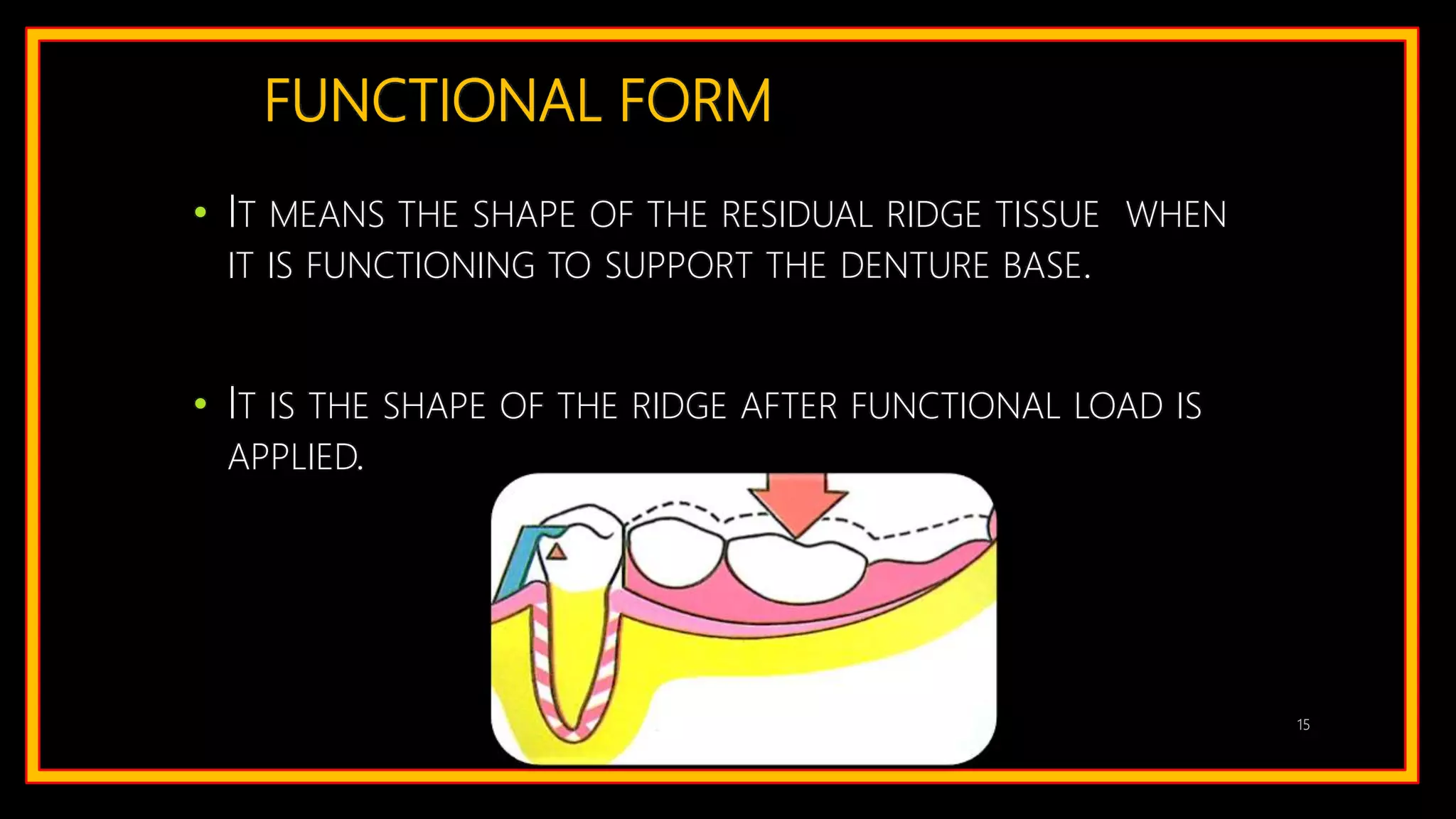 FUNCTIONAL FORM
• IT MEANS THE SHAPE OF THE RESIDUAL RIDGE TISSUE WHEN
IT IS FUNCTIONING TO SUPPORT THE DENTURE BASE.
• IT IS THE SHAPE OF THE RIDGE AFTER FUNCTIONAL LOAD IS
APPLIED.
15
 