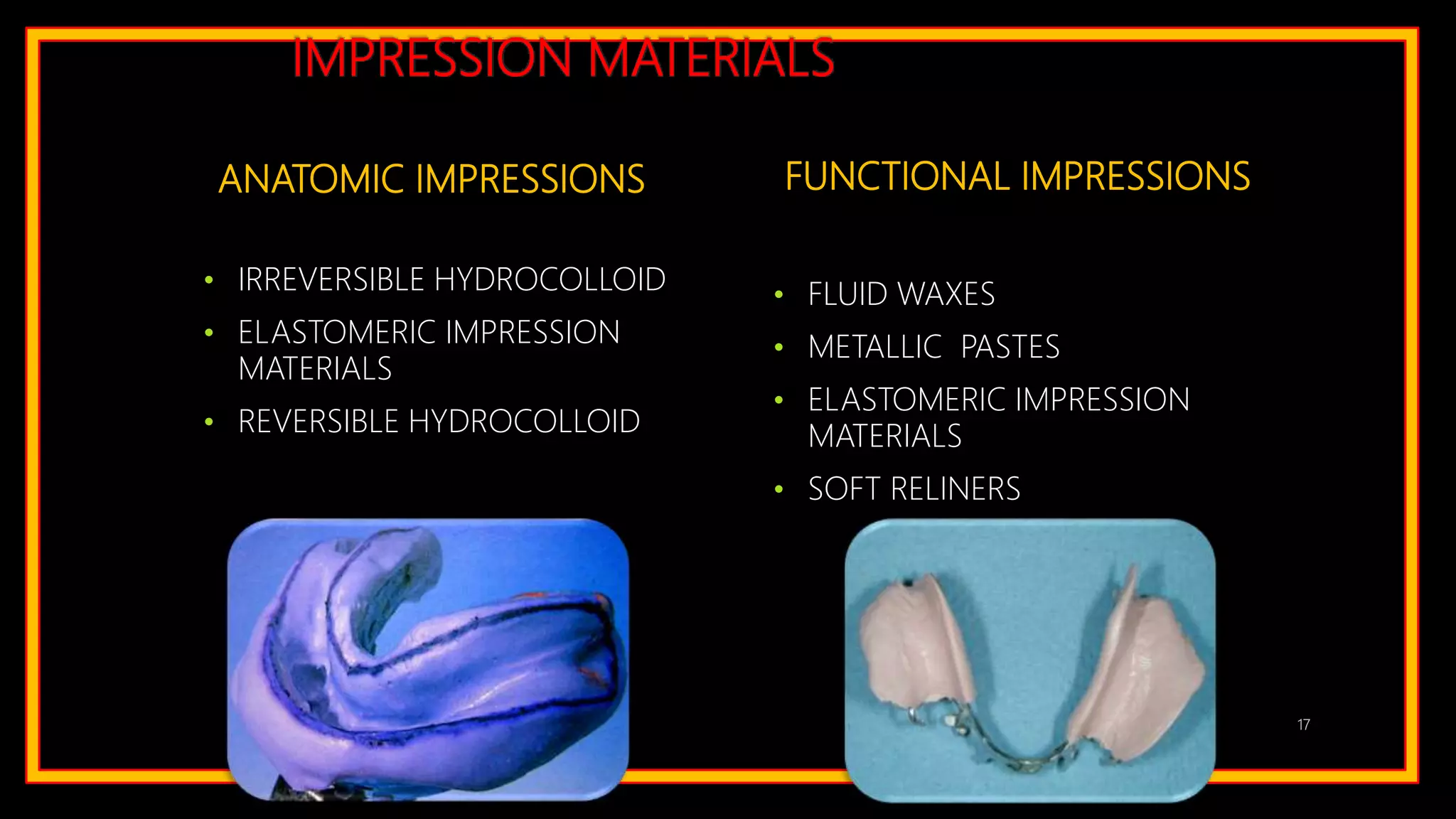 IMPRESSION MATERIALS
ANATOMIC IMPRESSIONS
• IRREVERSIBLE HYDROCOLLOID
• ELASTOMERIC IMPRESSION
MATERIALS
• REVERSIBLE HYDROCOLLOID
FUNCTIONAL IMPRESSIONS
• FLUID WAXES
• METALLIC PASTES
• ELASTOMERIC IMPRESSION
MATERIALS
• SOFT RELINERS
17
 