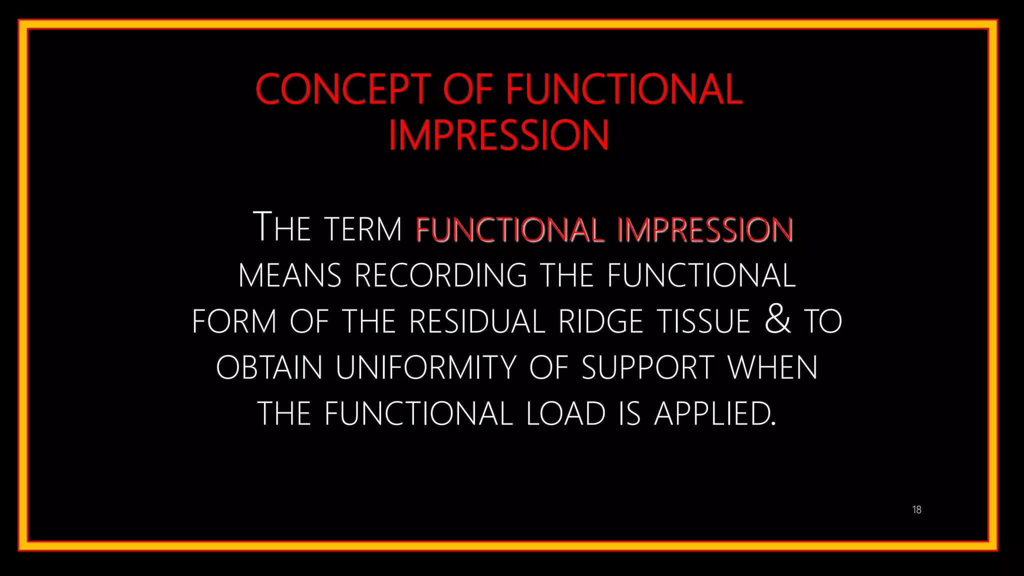 CONCEPT OF FUNCTIONAL
IMPRESSION
THE TERM FUNCTIONAL IMPRESSION
MEANS RECORDING THE FUNCTIONAL
FORM OF THE RESIDUAL RIDGE TISSUE & TO
OBTAIN UNIFORMITY OF SUPPORT WHEN
THE FUNCTIONAL LOAD IS APPLIED.
18
 