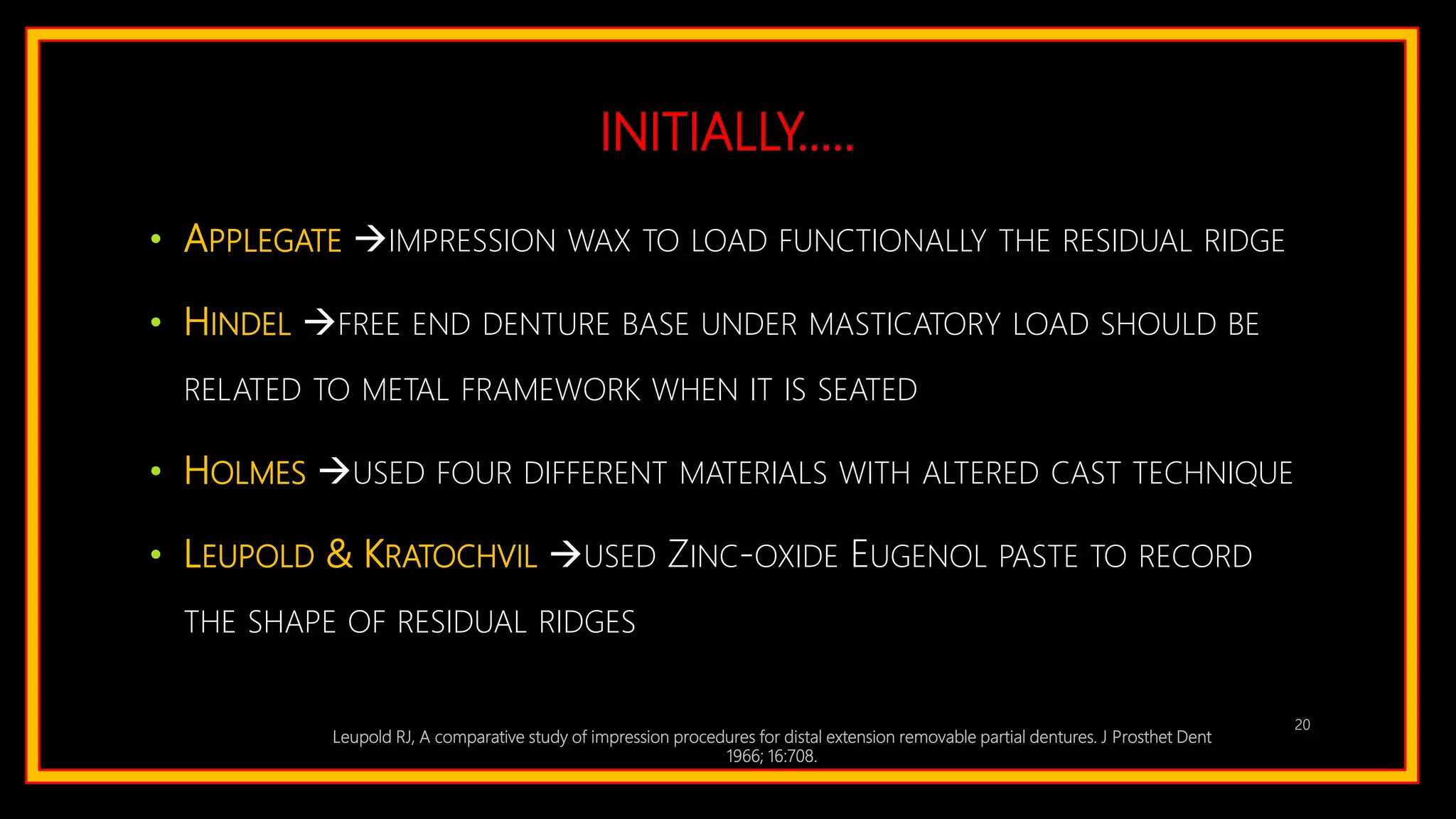 INITIALLY…..
• APPLEGATE IMPRESSION WAX TO LOAD FUNCTIONALLY THE RESIDUAL RIDGE
• HINDEL FREE END DENTURE BASE UNDER MASTICATORY LOAD SHOULD BE
RELATED TO METAL FRAMEWORK WHEN IT IS SEATED
• HOLMES USED FOUR DIFFERENT MATERIALS WITH ALTERED CAST TECHNIQUE
• LEUPOLD & KRATOCHVIL USED ZINC-OXIDE EUGENOL PASTE TO RECORD
THE SHAPE OF RESIDUAL RIDGES
Leupold RJ, A comparative study of impression procedures for distal extension removable partial dentures. J Prosthet Dent
1966; 16:708.
20
 