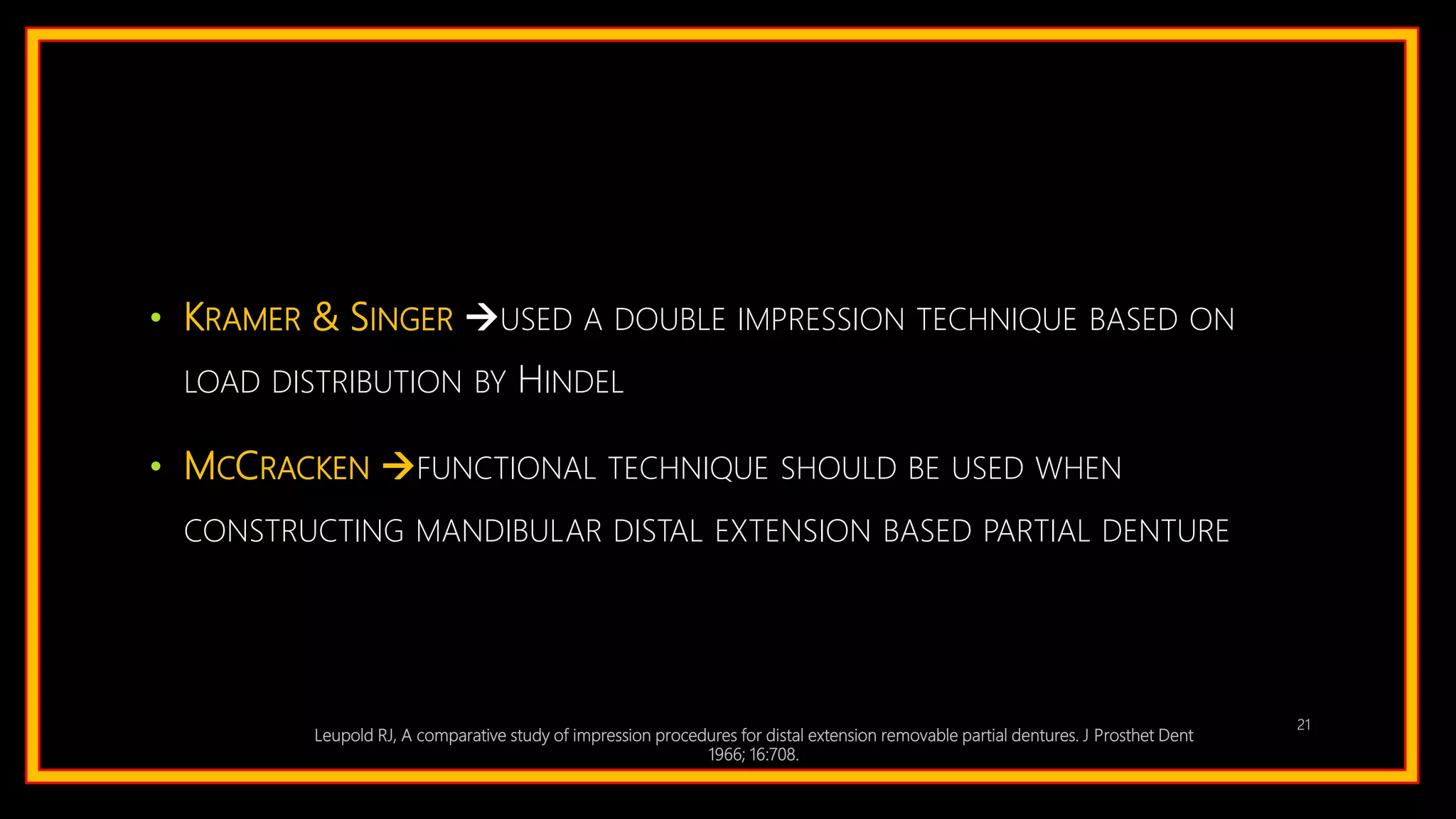 • KRAMER & SINGER USED A DOUBLE IMPRESSION TECHNIQUE BASED ON
LOAD DISTRIBUTION BY HINDEL
• MCCRACKEN FUNCTIONAL TECHNIQUE SHOULD BE USED WHEN
CONSTRUCTING MANDIBULAR DISTAL EXTENSION BASED PARTIAL DENTURE
Leupold RJ, A comparative study of impression procedures for distal extension removable partial dentures. J Prosthet Dent
1966; 16:708.
21
 