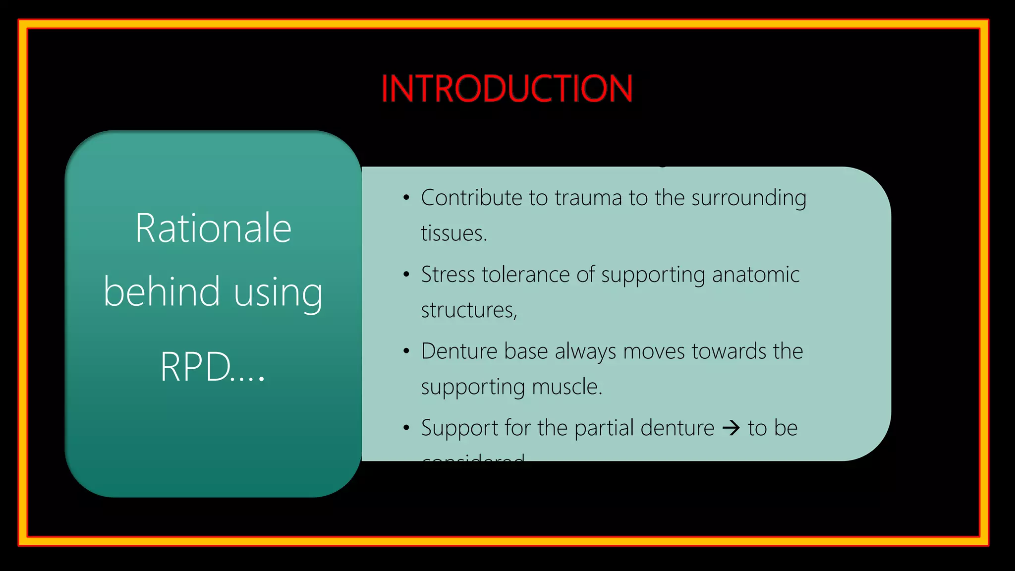 INTRODUCTION
• Preservation of remaining tissues.
• Contribute to trauma to the surrounding
tissues.
• Stress tolerance of supporting anatomic
structures,
• Denture base always moves towards the
supporting muscle.
• Support for the partial denture  to be
considered
Rationale
behind using
RPD….
 