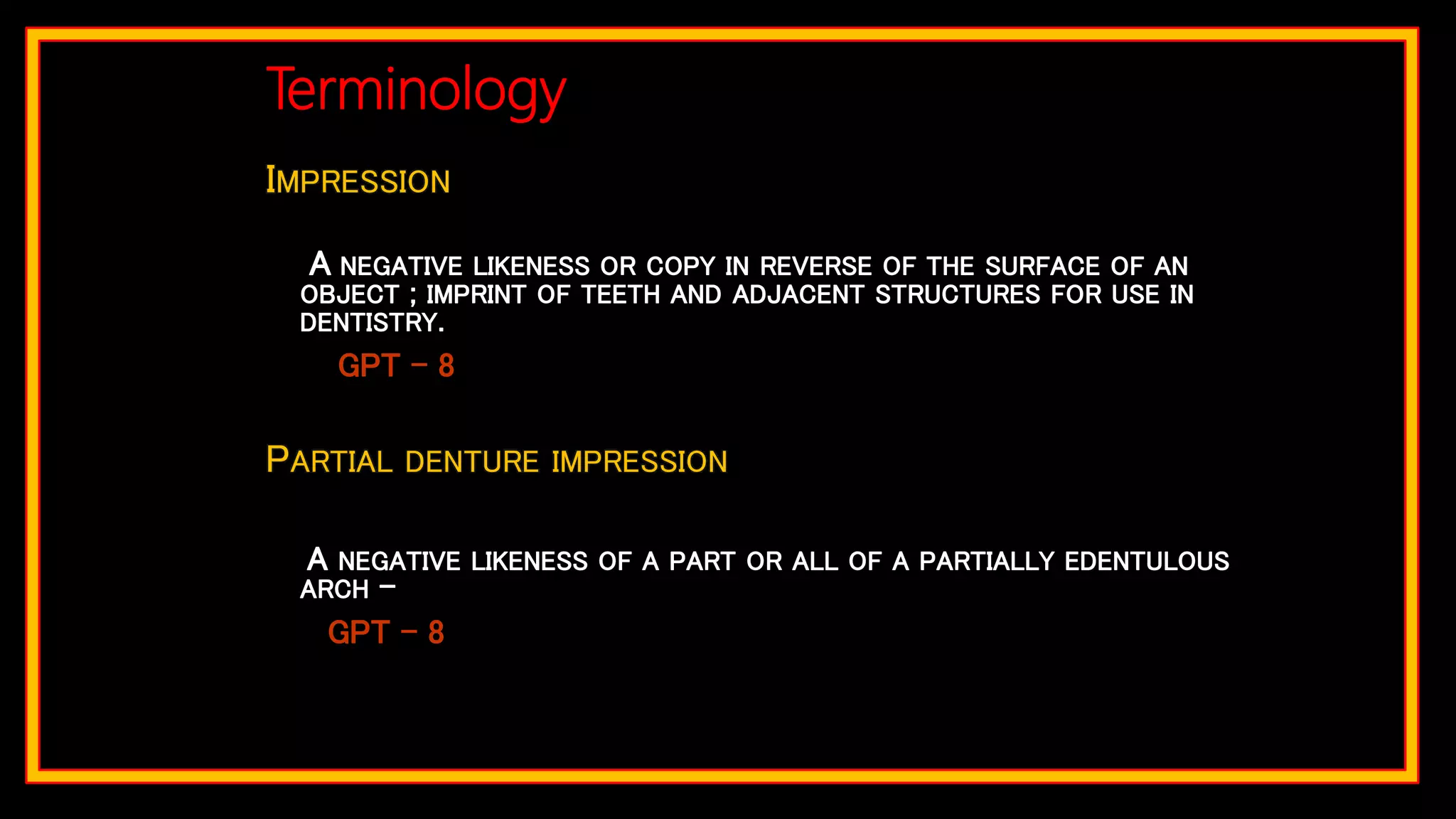 IMPRESSION
A NEGATIVE LIKENESS OR COPY IN REVERSE OF THE SURFACE OF AN
OBJECT ; IMPRINT OF TEETH AND ADJACENT STRUCTURES FOR USE IN
DENTISTRY.
GPT – 8
PARTIAL DENTURE IMPRESSION
A NEGATIVE LIKENESS OF A PART OR ALL OF A PARTIALLY EDENTULOUS
ARCH –
GPT – 8
Terminology
 