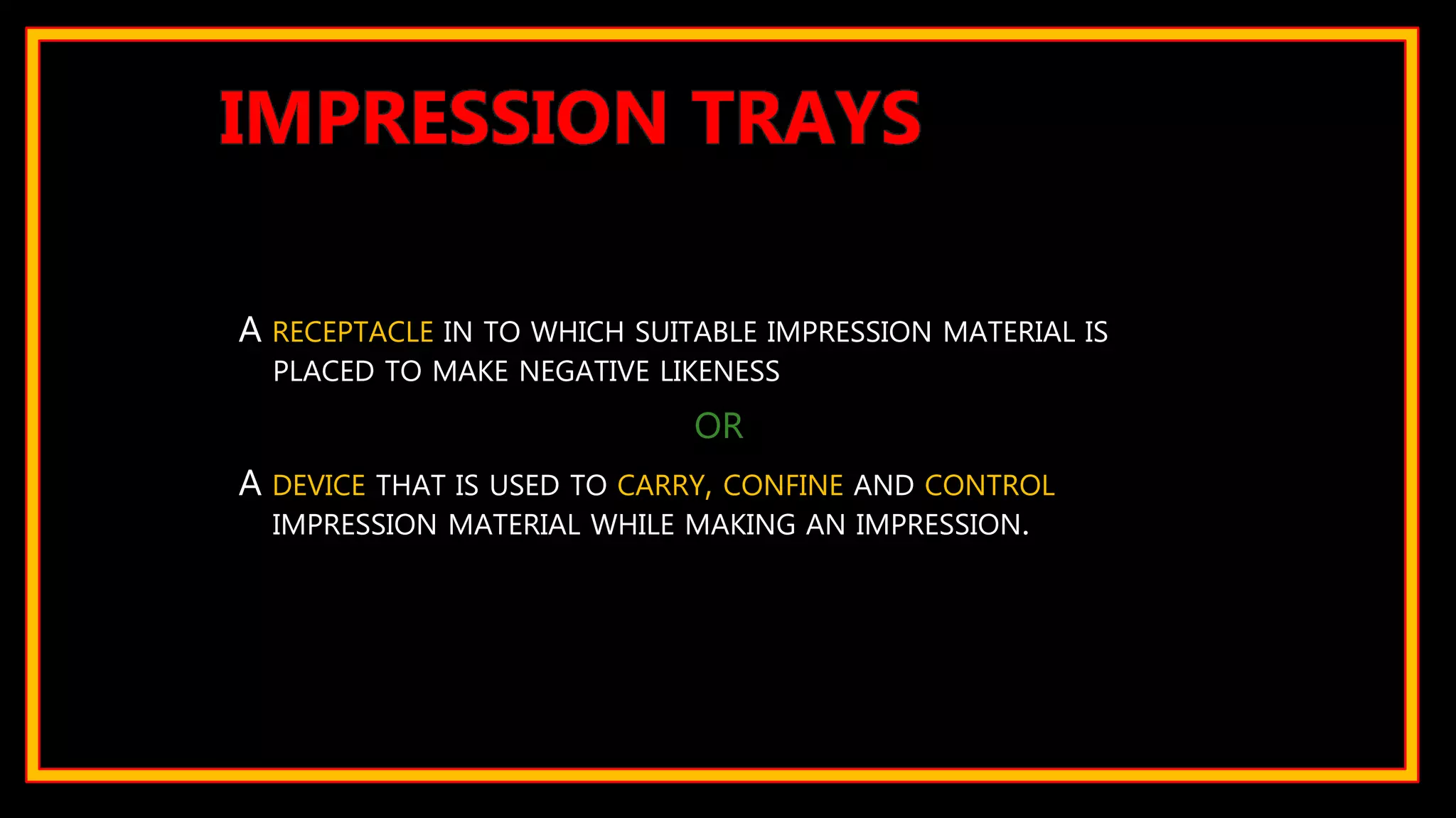 A RECEPTACLE IN TO WHICH SUITABLE IMPRESSION MATERIAL IS
PLACED TO MAKE NEGATIVE LIKENESS
OR
A DEVICE THAT IS USED TO CARRY, CONFINE AND CONTROL
IMPRESSION MATERIAL WHILE MAKING AN IMPRESSION.
IMPRESSION TRAYS
 