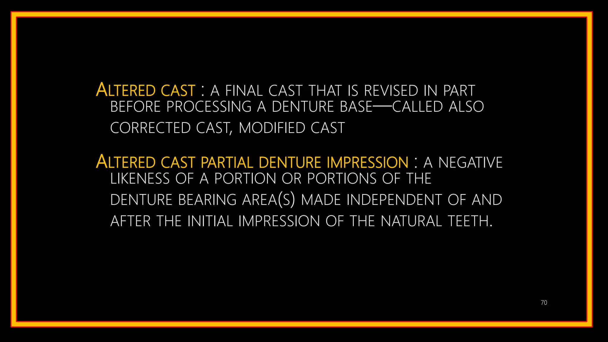 ALTERED CAST : A FINAL CAST THAT IS REVISED IN PART
BEFORE PROCESSING A DENTURE BASE—CALLED ALSO
CORRECTED CAST, MODIFIED CAST
ALTERED CAST PARTIAL DENTURE IMPRESSION : A NEGATIVE
LIKENESS OF A PORTION OR PORTIONS OF THE
DENTURE BEARING AREA(S) MADE INDEPENDENT OF AND
AFTER THE INITIAL IMPRESSION OF THE NATURAL TEETH.
70
 