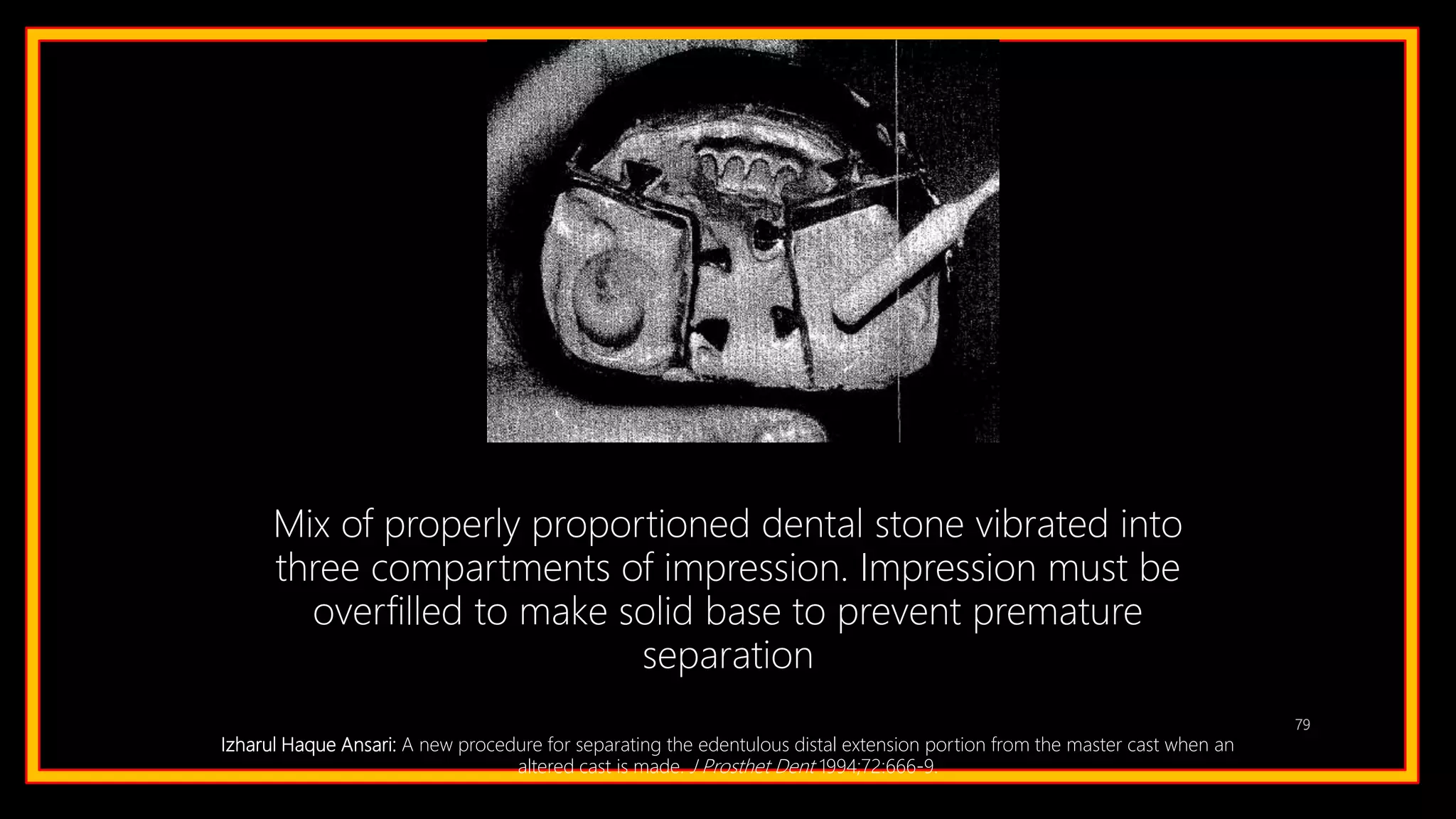 79
Mix of properly proportioned dental stone vibrated into
three compartments of impression. Impression must be
overfilled to make solid base to prevent premature
separation
Izharul Haque Ansari: A new procedure for separating the edentulous distal extension portion from the master cast when an
altered cast is made. J Prosthet Dent 1994;72:666-9.
 