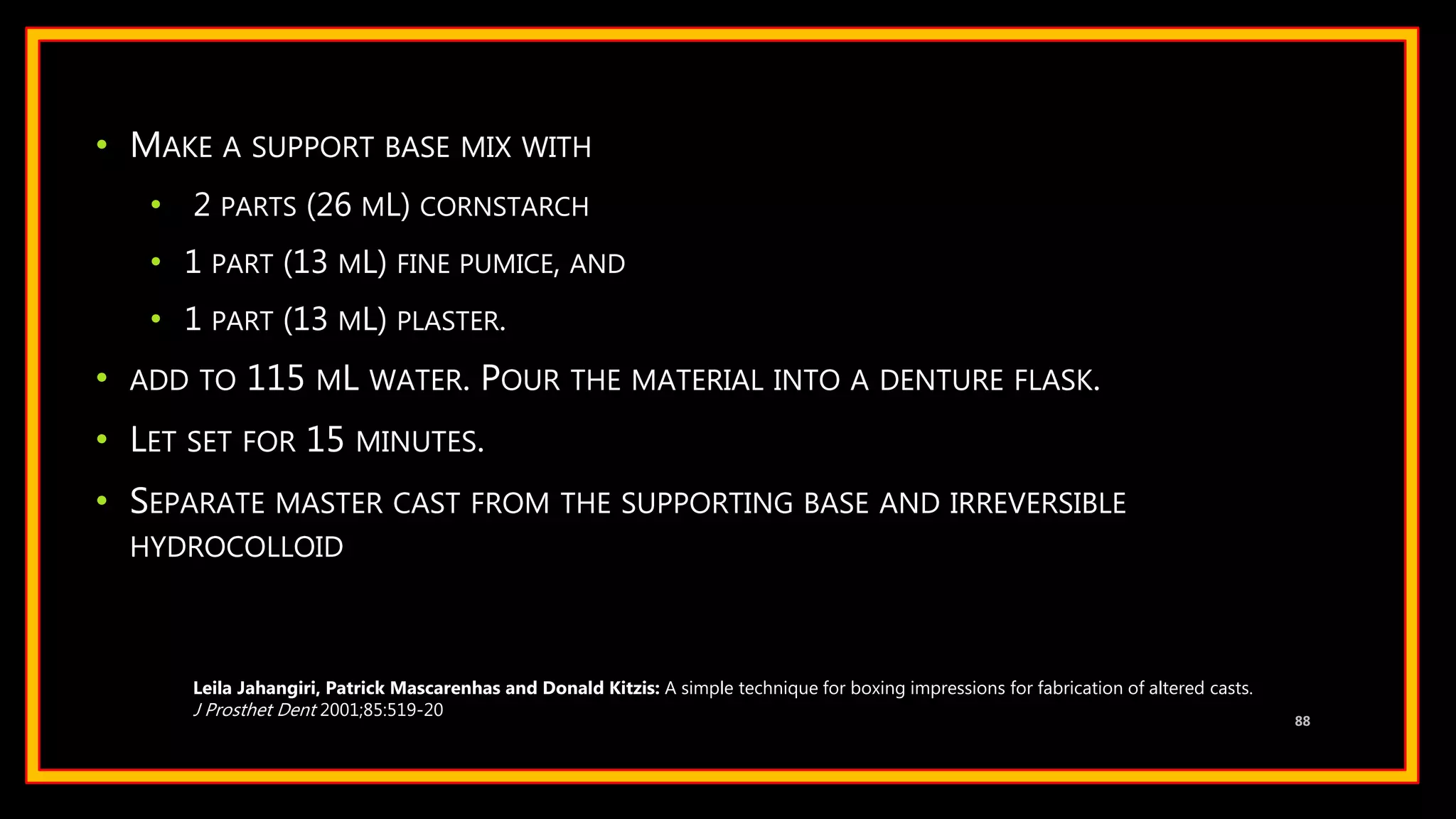 • MAKE A SUPPORT BASE MIX WITH
• 2 PARTS (26 ML) CORNSTARCH
• 1 PART (13 ML) FINE PUMICE, AND
• 1 PART (13 ML) PLASTER.
• ADD TO 115 ML WATER. POUR THE MATERIAL INTO A DENTURE FLASK.
• LET SET FOR 15 MINUTES.
• SEPARATE MASTER CAST FROM THE SUPPORTING BASE AND IRREVERSIBLE
HYDROCOLLOID
88
Leila Jahangiri, Patrick Mascarenhas and Donald Kitzis: A simple technique for boxing impressions for fabrication of altered casts.
J Prosthet Dent 2001;85:519-20
 