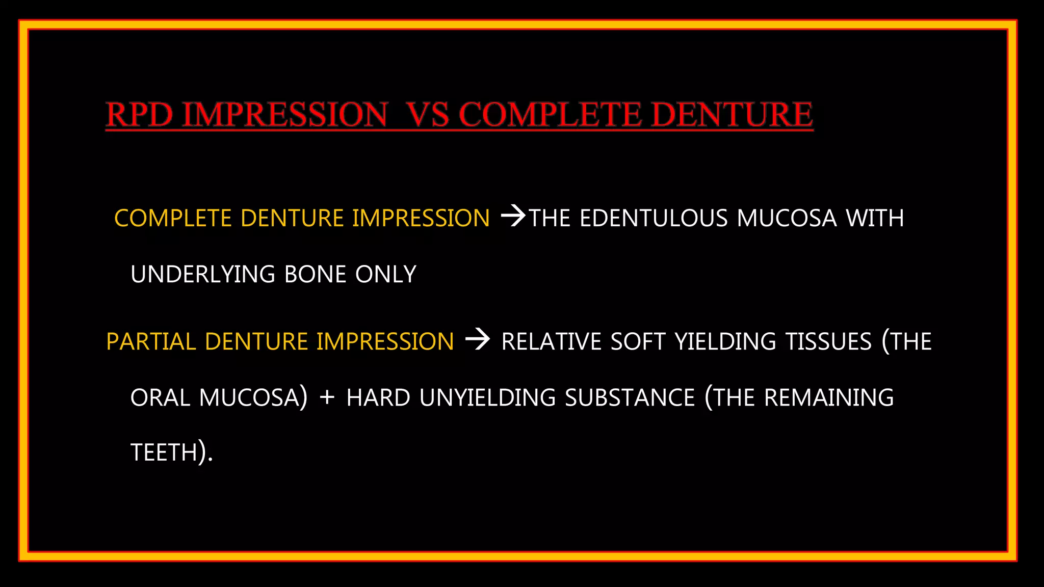 RPD IMPRESSION VS COMPLETE DENTURE
COMPLETE DENTURE IMPRESSION THE EDENTULOUS MUCOSA WITH
UNDERLYING BONE ONLY
PARTIAL DENTURE IMPRESSION  RELATIVE SOFT YIELDING TISSUES (THE
ORAL MUCOSA) + HARD UNYIELDING SUBSTANCE (THE REMAINING
TEETH).
 