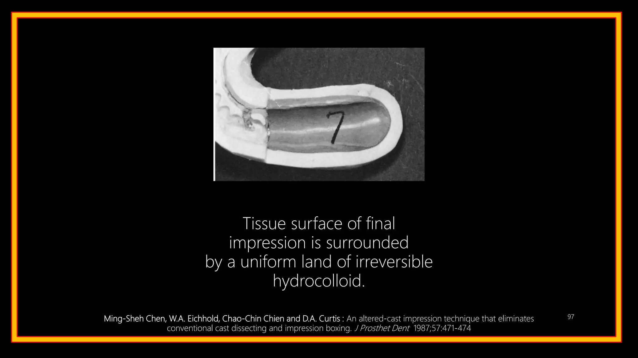 97
Tissue surface of final
impression is surrounded
by a uniform land of irreversible
hydrocolloid.
Ming-Sheh Chen, W.A. Eichhold, Chao-Chin Chien and D.A. Curtis : An altered-cast impression technique that eliminates
conventional cast dissecting and impression boxing. J Prosthet Dent 1987;57:471-474
 