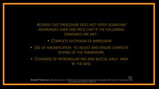 Richard P. Frank et al :clinical outcome of altered cast impression procedure compared with use of A one piece cast
J prosthet dent 2004;91:468-76
ALTERED CAST PROCEDURE DOES NOT OFFER SIGNIFICANT
ADVANTAGES OVER ONE PIECE CAST IF THE FOLLOWING
STANDARDS ARE MET :
• COMPLETE EXTENSION OF IMPRESSION
• USE OF MAGNIFICATION TO ADJUST AND ENSURE COMPLETE
SEATING OF THE FRAMEWORK.
• COVERAGE OF RETROMOLAR PAD AND BUCCAL SHELF AREA
BY THE BASE
105
92
 