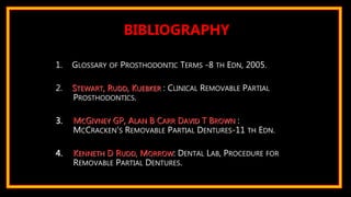 1. GLOSSARY OF PROSTHODONTIC TERMS -8 TH EDN, 2005.
2. STEWART, RUDD, KUEBKER : CLINICAL REMOVABLE PARTIAL
PROSTHODONTICS.
3. MCGIVNEY GP, ALAN B CARR DAVID T BROWN :
MCCRACKEN’S REMOVABLE PARTIAL DENTURES-11 TH EDN.
4. KENNETH D RUDD, MORROW: DENTAL LAB, PROCEDURE FOR
REMOVABLE PARTIAL DENTURES.
BIBLIOGRAPHY
 