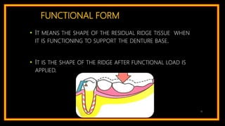 FUNCTIONAL FORM
• IT MEANS THE SHAPE OF THE RESIDUAL RIDGE TISSUE WHEN
IT IS FUNCTIONING TO SUPPORT THE DENTURE BASE.
• IT IS THE SHAPE OF THE RIDGE AFTER FUNCTIONAL LOAD IS
APPLIED.
15
 