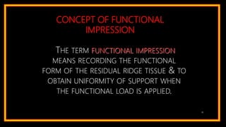 CONCEPT OF FUNCTIONAL
IMPRESSION
THE TERM FUNCTIONAL IMPRESSION
MEANS RECORDING THE FUNCTIONAL
FORM OF THE RESIDUAL RIDGE TISSUE & TO
OBTAIN UNIFORMITY OF SUPPORT WHEN
THE FUNCTIONAL LOAD IS APPLIED.
18
 