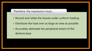 • Record and relate the tissues under uniform loading
• Distribute the load over as large an area as possible
• Accurately delineate the peripheral extent of the
denture base
Therefore, the impression must…
 