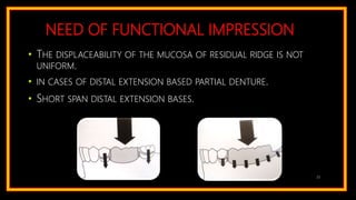 NEED OF FUNCTIONAL IMPRESSION
• THE DISPLACEABILITY OF THE MUCOSA OF RESIDUAL RIDGE IS NOT
UNIFORM.
• IN CASES OF DISTAL EXTENSION BASED PARTIAL DENTURE.
• SHORT SPAN DISTAL EXTENSION BASES.
22
 