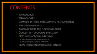 CONTENTS
• INTRODUCTION
• TERMINOLOGIES
• COMPLETE DENTURE IMPRESSION V/S RPD IMPRESSION
• IMPRESSION MATERIALS
• ANATOMIC FORM AND FUNCTIONAL FORM
• CONCEPT OF FUNCTIONAL IMPRESSION
• NEED OF FUNCTIONAL IMPRESSION
• INDICATION FOR FUNCTIONAL IMPRESSION
• OBJECTIVES OF FUNCTIONAL IMPRESSION
• DISTAL EXTENSION BASED PARTIAL DENTURE
3
 