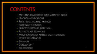 CONTENTS
• MCLEAN’S PHYSIOLOGIC IMPRESSION TECHNIQUE
• HINDEL’S MODIFICATIONS
• FUNCTIONAL RELINING METHOD
• FLUID WAX TECHNIQUE
• SELECTIVE PRESSURE IMPRESSION
• ALTERED CAST TECHNIQUE
• MODIFICATIONS OF ALTERED CAST TECHNIQUE
• REVIEW OF LITERATURE
• SUMMARY
• CONCLUSION
• BIBLIOGRAPHY 4
 